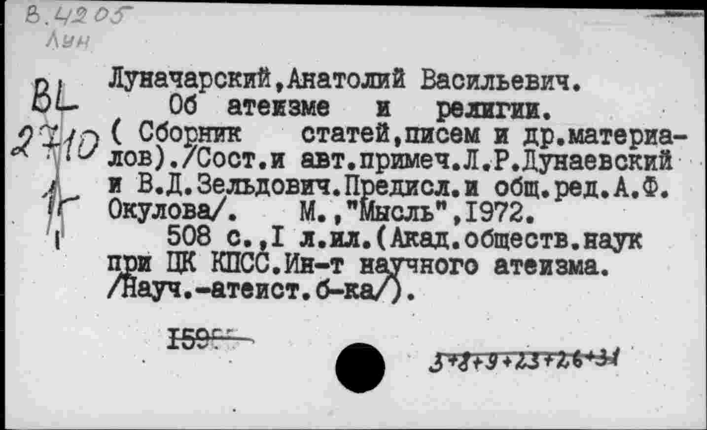 ﻿Луи
ВЬ
'-{О
Луначарский,Анатолий Васильевич.
Об атеизме и религии.
( Сборник	статей,писем и др.материа-
лов) ./Сост.и авт.примеч.Л.Р.Дунаевский и В.Д.Зельдович.Предисл.и общ.ред.А.Ф. Окулова/. М., ’’мысль", 1972.
508 с.,1 л.ил.(Акад.обществ.наук при ЦК КПСС.Ин-т научного атеизма, /науч.-атеист.б-ка/).

